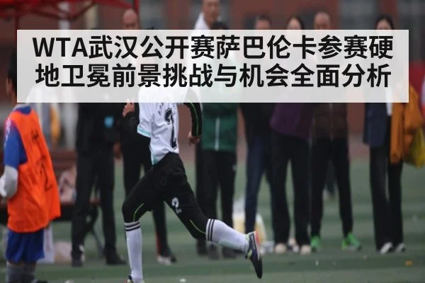 WTA武汉公开赛萨巴伦卡参赛硬地卫冕前景挑战与机会全面分析（kaiyun）