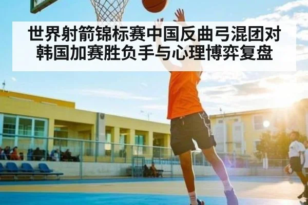 世界射箭锦标赛中国反曲弓混团对韩国加赛胜负手与心理博弈复盘 | kaiyun